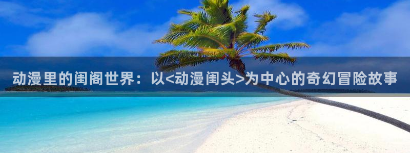 囧次元怎么用：动漫里的闺阁世界：以<动漫闺头>为中心的奇幻冒险故事